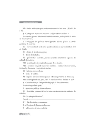 134
Superior Tribunal de Justiça
XI - direito público em geral, salvo os mencionados nos itens I, II e III do
§ 3º;
§ 2º À Segunda Seção cabe processar e julgar os feitos relativos a:
I - domínio, posse e direitos reais sobre coisa alheia, salvo quando se tratar
de desapropriação;
II - obrigações em geral de direito privado, mesmo quando o Estado
participar do contrato;
III - responsabilidade civil, salvo quando se tratar de responsabilidade civil
do Estado;
IV - direito de família e sucessões;
V - direito do trabalho;
VI - propriedade industrial, mesmo quando envolverem arguição de
nulidade do registro;
VII - constituição, dissolução e liquidação de sociedade;
VIII - comércio em geral, inclusive o marítimo e o aéreo, bolsas de valores,
instituições financeiras e mercado de capitais;
IX - falências e concordatas;
X - títulos de crédito;
XI - registros públicos, mesmo quando o Estado participar da demanda;
XII - direito privado em geral, salvo os mencionados no item IV do § 3º.
§ 3º À Terceira Seção cabe processar e julgar os feitos relativos a:
I - matéria penal em geral;
II - servidores públicos civis e militares;
III - benefícios previdenciários, inclusive os decorrentes de acidentes do
trabalho;
IV - locação predial urbana”;
Art. 40. .......................................................................................................
§ 1º São Comissões permanentes:
I - a Comissão de Regimento Interno;
II - a Comissão de Jurisprudência;
 