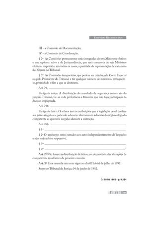 135
EMENDAS REGIMENTAIS
III - a Comissão de Documentação;
IV - a Comissão de Coordenação.
§ 2º As Comissões permanentes serão integradas de três Ministros efetivos
e um suplente, salvo a de Jurisprudência, que será composta de seis Ministros
efetivos, respeitada, em todos os casos, a paridade de representação de cada uma
das Seções do Tribunal.
§ 3º As Comissões temporárias, que podem ser criadas pela Corte Especial
ou pelo Presidente do Tribunal e ter qualquer número de membros, extinguem-
se, preenchido o fim a que se destinem.
Art. 79. .......................................................................................................
Parágrafo único. A distribuição do mandado de segurança contra ato do
próprio Tribunal, far-se-á de preferência a Ministro que não haja participado da
decisão impugnada.
Art. 218. .....................................................................................................
Parágrafo único. O relator terá as atribuições que a legislação penal confere
aos juízes singulares,podendo submeter diretamente à decisão do órgão colegiado
competente as questões surgidas durante a instrução.
Art. 266. .....................................................................................................
§ 1º .............................................................................................................
§ 2º Os embargos serão juntados aos autos independentemente de despacho
e não terão efeito suspensivo.
§ 3º .............................................................................................................
§ 4º ............................................................................................................”
Art.2º Não haverá redistribuição de feitos,em decorrência das alterações de
competência resultantes da presente emenda.
Art. 3º Esta emenda entra em vigor no dia 02 (dois) de julho de 1992.
Superior Tribunal de Justiça, 04 de junho de 1992.
DJ 19.06.1992 – p. 9.534
 