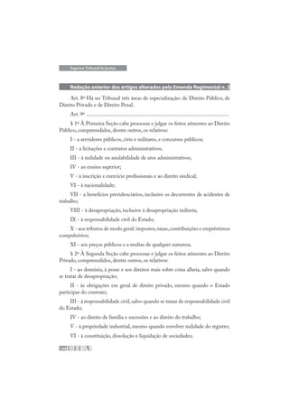 136
Superior Tribunal de Justiça
Redação anterior dos artigos alterados pela Emenda Regimental n. 2
Art. 8º Há no Tribunal três áreas de especialização: de Direito Público, de
Direito Privado e de Direito Penal.
Art. 9º .........................................................................................................
§ 1º À Primeira Seção cabe processar e julgar os feitos atinentes ao Direito
Público, compreendidos, dentre outros, os relativos:
I - a servidores públicos, civis e militares, e concursos públicos;
II - a licitações e contratos administrativos;
III - à nulidade ou anulabilidade de atos administrativos;
IV - ao ensino superior;
V - à inscrição e exercício profissionais e ao direito sindical;
VI - à nacionalidade;
VII - a benefícios previdenciários, inclusive os decorrentes de acidentes de
trabalho;
VIII - à desapropriação, inclusive à desapropriação indireta;
IX - à responsabilidade civil do Estado;
X - aos tributos de modo geral: impostos,taxas,contribuições e empréstimos
compulsórios;
XI - aos preços públicos e a multas de qualquer natureza.
§ 2º À Segunda Seção cabe processar e julgar os feitos atinentes ao Direito
Privado, compreendidos, dentre outros, os relativos:
I - ao domínio, à posse e aos direitos reais sobre coisa alheia, salvo quando
se tratar de desapropriação;
II - às obrigações em geral de direito privado, mesmo quando o Estado
participar do contrato;
III - à responsabilidade civil,salvo quando se tratar de responsabilidade civil
do Estado;
IV - ao direito de família e sucessões e ao direito do trabalho;
V - à propriedade industrial, mesmo quando envolver nulidade do registro;
VI - à constituição, dissolução e liquidação de sociedades;
 