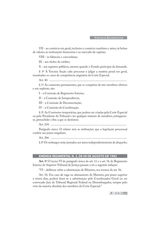 137
EMENDAS REGIMENTAIS
VII - ao comércio em geral, inclusive o comércio marítimo e aéreo, às bolsas
de valores, às instituições financeiras e ao mercado de capitais;
VIII - às falências e concordatas;
IX - aos títulos de crédito;
X - aos registros públicos, mesmo quando o Estado participar da demanda.
§ 3º À Terceira Seção cabe processar e julgar a matéria penal em geral,
ressalvados os casos de competência originária da Corte Especial.
Art. 40. .......................................................................................................
§ 1º As comissões permanentes, que se compõem de três membros efetivos
e um suplente, são:
I - a Comissão de Regimento Interno;
II - a Comissão de Jurisprudência;
III - a Comissão de Documentação;
IV - a Comissão de Coordenação.
§ 2º As Comissões temporárias, que podem ser criadas pela Corte Especial
ou pelo Presidente do Tribunal e ter qualquer número de membros, extinguem-
se, preenchido o fim a que se destinem.
Art. 218. .....................................................................................................
Parágrafo único. O relator terá as atribuições que a legislação processual
confere aos juízes singulares.
Art. 266. .....................................................................................................
§ 2º Os embargos serão juntados aos autos independentemente de despacho.
EMENDA REGIMENTAL N. 3, DE 09 DE AGOSTO DE 1993
Art. 1º O inciso VI do parágrafo único do art. 11 e o art. 56 do Regimento
Interno do Superior Tribunal de Justiça passam a ter a seguinte redação:
“VI - deliberar sobre a substituição de Ministro, nos termos do art. 56.
Art. 56. Em caso de vaga ou afastamento de Ministro, por prazo superior
a trinta dias, poderá fazer-se a substituição pelo Coordenador-Geral ou ser
convocado Juiz de Tribunal Regional Federal ou Desembargador, sempre pelo
voto da maioria absoluta dos membros da Corte Especial.”
 