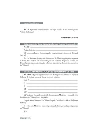 138
Superior Tribunal de Justiça
Art. 2º A presente emenda entrará em vigor na data de sua publicação no
“Diário da Justiça”.
DJ 16.08.1993 – p. 15.940
Redação anterior dos artigos alterados pela Emenda Regimental n. 3
Art. 11. .......................................................................................................
Parágrafo único. ..........................................................................................
VI - convocar Juiz ou Desembargador para substituir Ministro do Tribunal
(art. 56);
Art. 56. Em caso de vaga ou afastamento de Ministro, por prazo superior
a trinta dias, poderá ser convocado Juiz de Tribunal Regional Federal ou
Desembargador, para substituição, pelo voto da maioria absoluta dos membros
do Tribunal.
EMENDA REGIMENTAL N. 4, DE 02 DE DEZEMBRO DE 1993
Art. 1º Os artigos a seguir enumerados, do Regimento Interno do Superior
Tribunal de Justiça, passam a vigorar com esta redação:
“Art. 2º ........................................................................................................
I - ...............................................................................................................
II - ..............................................................................................................
III - ............................................................................................................
§ 1º ............................................................................................................
§ 2º A Corte Especial, constituída de vinte e um Ministros e presidida pelo
Presidente do Tribunal, será integrada:
I - pelo Vice-Presidente do Tribunal e pelo Coordenador-Geral da Justiça
Federal;
II - pelos seis Ministros mais antigos de cada Seção, apurada a antiguidade
no Tribunal;
§ 3º .............................................................................................................
 