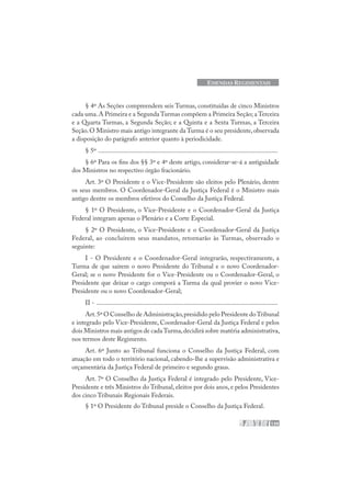 139
EMENDAS REGIMENTAIS
§ 4º As Seções compreendem seis Turmas, constituídas de cinco Ministros
cada uma.A Primeira e a Segunda Turmas compõem a Primeira Seção; a Terceira
e a Quarta Turmas, a Segunda Seção; e a Quinta e a Sexta Turmas, a Terceira
Seção.O Ministro mais antigo integrante da Turma é o seu presidente,observada
a disposição do parágrafo anterior quanto à periodicidade.
§ 5º .............................................................................................................
§ 6º Para os fins dos §§ 3º e 4º deste artigo, considerar-se-á a antiguidade
dos Ministros no respectivo órgão fracionário.
Art. 3º O Presidente e o Vice-Presidente são eleitos pelo Plenário, dentre
os seus membros. O Coordenador-Geral da Justiça Federal é o Ministro mais
antigo dentre os membros efetivos do Conselho da Justiça Federal.
§ 1º O Presidente, o Vice-Presidente e o Coordenador-Geral da Justiça
Federal integram apenas o Plenário e a Corte Especial.
§ 2º O Presidente, o Vice-Presidente e o Coordenador-Geral da Justiça
Federal, ao concluírem seus mandatos, retornarão às Turmas, observado o
seguinte:
I - O Presidente e o Coordenador-Geral integrarão, respectivamente, a
Turma de que saírem o novo Presidente do Tribunal e o novo Coordenador-
Geral; se o novo Presidente for o Vice-Presidente ou o Coordenador-Geral, o
Presidente que deixar o cargo comporá a Turma da qual provier o novo Vice-
Presidente ou o novo Coordenador-Geral;
II - ..............................................................................................................
Art.5º O Conselho de Administração,presidido pelo Presidente doTribunal
e integrado pelo Vice-Presidente, Coordenador-Geral da Justiça Federal e pelos
dois Ministros mais antigos de cadaTurma,decidirá sobre matéria administrativa,
nos termos deste Regimento.
Art. 6º Junto ao Tribunal funciona o Conselho da Justiça Federal, com
atuação em todo o território nacional, cabendo-lhe a supervisão administrativa e
orçamentária da Justiça Federal de primeiro e segundo graus.
Art. 7º O Conselho da Justiça Federal é integrado pelo Presidente, Vice-
Presidente e três Ministros do Tribunal, eleitos por dois anos, e pelos Presidentes
dos cinco Tribunais Regionais Federais.
§ 1º O Presidente do Tribunal preside o Conselho da Justiça Federal.
 