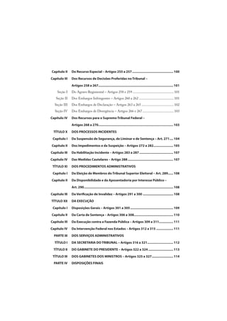 Capítulo II Do Recurso Especial – Artigos 255 a 257.............................................. 100
Capítulo III Dos Recursos de Decisões Proferidas no Tribunal –
Artigos 258 a 267.................................................................................... 101
Seção I Do Agravo Regimental – Artigos 258 e 259 ............................................... 101
Seção II Dos Embargos Infringentes – Artigos 260 a 262 ........................................ 101
Seção III Dos Embargos de Declaração – Artigos 263 a 265 ..................................... 102
Seção IV Dos Embargos de Divergência – Artigos 266 e 267.................................... 103
Capítulo IV Dos Recursos para o Supremo Tribunal Federal –
Artigos 268 a 270.................................................................................... 103
TÍTULO X DOS PROCESSOS INCIDENTES
Capítulo I Da Suspensão de Segurança, de Liminar e de Sentença – Art. 271.... 104
Capítulo II Dos Impedimentos e da Suspeição – Artigos 272 a 282...................... 105
Capítulo III Da Habilitação Incidente – Artigos 283 a 287...................................... 107
Capítulo IV Das Medidas Cautelares – Artigo 288................................................... 107
TÍTULO XI DOS PROCEDIMENTOS ADMINISTRATIVOS
Capítulo I Da Eleição de Membros do Tribunal Superior Eleitoral – Art. 289...... 108
Capítulo II Da Disponibilidade e da Aposentadoria por Interesse Público –
Art. 290.................................................................................................... 108
Capítulo III Da Verificação de Invalidez – Artigos 291 a 300 .................................. 108
TÍTULO XII DA EXECUÇÃO
Capítulo I Disposições Gerais – Artigos 301 a 305 ................................................ 109
Capítulo II Da Carta de Sentença – Artigos 306 a 308............................................ 110
Capítulo III Da Execução contra a Fazenda Pública – Artigos 309 a 311................ 111
Capítulo IV Da Intervenção Federal nos Estados – Artigos 312 a 315 ................... 111
PARTE III DOS SERVIÇOS ADMINISTRATIVOS
TÍTULO I DA SECRETARIA DO TRIBUNAL – Artigos 316 a 321............................. 112
TÍTULO II DO GABINETE DO PRESIDENTE – Artigos 322 a 324............................ 113
TÍTULO III DOS GABINETES DOS MINISTROS – Artigos 325 a 327........................ 114
PARTE IV DISPOSIÇÕES FINAIS
 