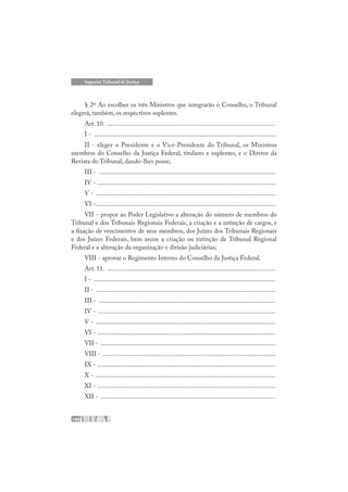 140
Superior Tribunal de Justiça
§ 2º Ao escolher os três Ministros que integrarão o Conselho, o Tribunal
elegerá, também, os respectivos suplentes.
Art. 10. .......................................................................................................
I - ...............................................................................................................
II - eleger o Presidente e o Vice-Presidente do Tribunal, os Ministros
membros do Conselho da Justiça Federal, titulares e suplentes, e o Diretor da
Revista do Tribunal, dando-lhes posse;
III - ............................................................................................................
IV - .............................................................................................................
V - ..............................................................................................................
VI -..............................................................................................................
VII - propor ao Poder Legislativo a alteração do número de membros do
Tribunal e dos Tribunais Regionais Federais, a criação e a extinção de cargos, e
a fixação de vencimentos de seus membros, dos Juízes dos Tribunais Regionais
e dos Juízes Federais, bem assim a criação ou extinção de Tribunal Regional
Federal e a alteração da organização e divisão judiciárias;
VIII - aprovar o Regimento Interno do Conselho da Justiça Federal.
Art. 11. .......................................................................................................
I - ...............................................................................................................
II - ..............................................................................................................
III - ............................................................................................................
IV - .............................................................................................................
V - ..............................................................................................................
VI - .............................................................................................................
VII - ...........................................................................................................
VIII - ..........................................................................................................
IX - .............................................................................................................
X - ..............................................................................................................
XI - .............................................................................................................
XII - ...........................................................................................................
 