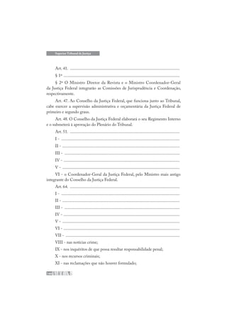 144
Superior Tribunal de Justiça
Art. 41. .......................................................................................................
§ 1º .............................................................................................................
§ 2º O Ministro Diretor da Revista e o Ministro Coordenador-Geral
da Justiça Federal integrarão as Comissões de Jurisprudência e Coordenação,
respectivamente.
Art. 47. Ao Conselho da Justiça Federal, que funciona junto ao Tribunal,
cabe exercer a supervisão administrativa e orçamentária da Justiça Federal de
primeiro e segundo graus.
Art. 48. O Conselho da Justiça Federal elaborará o seu Regimento Interno
e o submeterá à aprovação do Plenário do Tribunal.
Art. 51. .......................................................................................................
I - ...............................................................................................................
II - ..............................................................................................................
III - ............................................................................................................
IV - .............................................................................................................
V - ..............................................................................................................
VI - o Coordenador-Geral da Justiça Federal, pelo Ministro mais antigo
integrante do Conselho da Justiça Federal.
Art. 64. .......................................................................................................
I - ...............................................................................................................
II - ..............................................................................................................
III - ............................................................................................................
IV - .............................................................................................................
V - ..............................................................................................................
VI - .............................................................................................................
VII - ...........................................................................................................
VIII - nas notícias crime;
IX - nos inquéritos de que possa resultar responsabilidade penal;
X - nos recursos criminais;
XI - nas reclamações que não houver formulado;
 