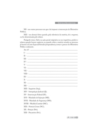 145
EMENDAS REGIMENTAIS
XII - nos outros processos em que a lei impuser a intervenção do Ministério
Público;
XIII - nos demais feitos quando, pela relevância da matéria, ele a requerer,
ou for determinada pelo relator.
Parágrafo único. Salvo na ação penal originária ou nos inquéritos, poderá o
relator, quando houver urgência, ou quando sobre a matéria versada no processo
já houver a Corte Especial firmado jurisprudência,tomar o parecer do Ministério
Público oralmente.
Art. 67. .......................................................................................................
I - ...............................................................................................................
II - ..............................................................................................................
III - ............................................................................................................
IV - .............................................................................................................
V - ..............................................................................................................
VI - .............................................................................................................
VII - ...........................................................................................................
VIII - ..........................................................................................................
IX - .............................................................................................................
X - ..............................................................................................................
XI - .............................................................................................................
XII - ...........................................................................................................
XIII - Inquérito (Inq);
XIV - Interpelação Judicial (IJ);
XV - Intervenção Federal (IF);
XVI - Mandado de Injunção (MI);
XVII - Mandado de Segurança (MS);
XVIII - Medida Cautelar (MC);
XIX – Notícia Crime (NC);
XX - Petição (Pet);
XXI - Precatório (Prc);
 