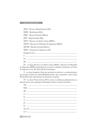 146
Superior Tribunal de Justiça
XXII - Processo Administrativo (PA);
XXIII - Reclamação (Rcl);
XXIV - Recurso Especial (REsp);
XXV - Representação (Rp);
XXVI - Recurso em Habeas Corpus (RHC);
XXVII - Recurso em Mandado de Segurança (RMS);
XXVIII - Revisão Criminal (RvCr);
XXIX - Suspensão de Segurança (SS).
Parágrafo único. ..........................................................................................
I - ...............................................................................................................
II - ..............................................................................................................
III - ............................................................................................................
IV - as classes Recurso em Habeas Corpus (RHC) e Recurso em Mandado
de Segurança (RMS) compreendem os recursos ordinários interpostos na forma
do disposto no art. 105, II, a e b, da Constituição;
V - na classe Inquérito (Inq), são incluídos os policiais e os administrativos
que possam resultar em responsabilidade penal, e que só passarão à classe Ação
Penal (APn) após oferecimento da denúncia ou queixa;
VI - na classe Notícia Crime (NC), inclui-se sindicância administrativa ou
policial, assim como quaisquer informações relativas à prática de delito;
VII - ...........................................................................................................
VIII - ..........................................................................................................
IX - .............................................................................................................
a) ................................................................................................................
b) ................................................................................................................
c) .................................................................................................................
d) ................................................................................................................
X - ..............................................................................................................
Art. 70. .......................................................................................................
§ 1º .............................................................................................................
 