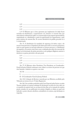 147
EMENDAS REGIMENTAIS
§ 2º .............................................................................................................
§ 3º .............................................................................................................
§ 4º .............................................................................................................
§ 5º O Ministro que se deva aposentar por implemento de idade ficará
excluído da distribuição, a requerimento seu, durante os sessenta dias que
antecederemoafastamento;aplica-seamesmaregraaoquerequereraposentadoria,
suspendendo-se a distribuição a partir da apresentação do requerimento e pelo
prazo máximo de sessenta dias. Se ocorrer desistência do pedido, proceder-se-á
a compensação.
Art. 71. A distribuição do mandado de segurança, do habeas corpus e do
recurso torna preventa a competência do relator para todos os recursos posteriores,
tanto na ação quanto na execução referentes ao mesmo processo; e a distribuição
do inquérito e da notícia crime,bem como a realizada para efeito da concessão de
fiança ou de decretação de prisão preventiva ou de qualquer diligência anterior à
denúncia ou queixa, prevenirá a da ação penal.
§ 1º .............................................................................................................
§ 2º .............................................................................................................
§ 3º .............................................................................................................
§ 4º .............................................................................................................
Art. 77. O Ministro eleito Presidente, Vice-Presidente ou Coordenador-
Geral da Justiça Federal continuará como relator ou revisor do processo em que
tiver lançado o relatório ou aposto o seu visto.
Art. 82. .......................................................................................................
I - ...............................................................................................................
II - O Coordenador-Geral da Justiça Federal.
Art. 132. A direção da Revista é exercida por um Ministro, escolhido pelo
Tribunal, nos termos do art. 17 deste Regimento.
Art.263.Aos acórdãos proferidos pela Corte Especial,pelas Seções ou pelas
Turmas, poderão ser opostos embargos de declaração no prazo de cinco dias, em
se tratando de matéria cível, ou, no prazo de dois dias, em se tratando de matéria
penal, contados de sua publicação, em petição dirigida ao relator, na qual será
indicado o ponto obscuro, duvidoso, contraditório ou omisso, cuja declaração se
imponha.
 