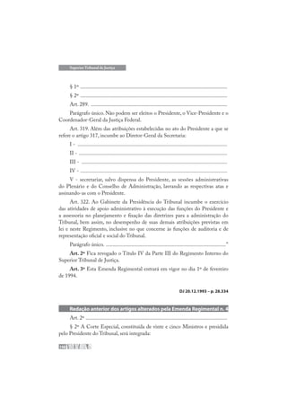 148
Superior Tribunal de Justiça
§ 1º .............................................................................................................
§ 2º .............................................................................................................
Art. 289. .....................................................................................................
Parágrafo único. Não podem ser eleitos o Presidente, o Vice-Presidente e o
Coordenador-Geral da Justiça Federal.
Art. 319. Além das atribuições estabelecidas no ato do Presidente a que se
refere o artigo 317, incumbe ao Diretor-Geral da Secretaria:
I - ...............................................................................................................
II - ..............................................................................................................
III - ............................................................................................................
IV - .............................................................................................................
V - secretariar, salvo dispensa do Presidente, as sessões administrativas
do Plenário e do Conselho de Administração, lavrando as respectivas atas e
assinando-as com o Presidente.
Art. 322. Ao Gabinete da Presidência do Tribunal incumbe o exercício
das atividades de apoio administrativo à execução das funções do Presidente e
a assessoria no planejamento e fixação das diretrizes para a administração do
Tribunal, bem assim, no desempenho de suas demais atribuições previstas em
lei e neste Regimento, inclusive no que concerne às funções de auditoria e de
representação oficial e social do Tribunal.
Parágrafo único. .........................................................................................”
Art. 2º Fica revogado o Título IV da Parte III do Regimento Interno do
Superior Tribunal de Justiça.
Art. 3º Esta Emenda Regimental entrará em vigor no dia 1º de fevereiro
de 1994.
DJ 20.12.1993 – p. 28.334
Redação anterior dos artigos alterados pela Emenda Regimental n. 4
Art. 2º .........................................................................................................
§ 2º A Corte Especial, constituída de vinte e cinco Ministros e presidida
pelo Presidente do Tribunal, será integrada:
 
