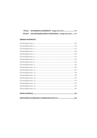 TÍTULO I DAS EMENDAS AO REGIMENTO – Artigos 332 a 335 ........................... 115
TÍTULO II DAS DISPOSIÇÕES GERAIS E TRANSITÓRIAS – Artigos 336 a 344....... 115
EMENDAS REGIMENTAIS
Emenda Regimental n. 1.......................................................................................................... 119
Emenda Regimental n. 2.......................................................................................................... 133
Emenda Regimental n. 3.......................................................................................................... 137
Emenda Regimental n. 4.......................................................................................................... 138
Emenda Regimental n. 5.......................................................................................................... 155
Emenda Regimental n. 6.......................................................................................................... 157
Emenda Regimental n. 7.......................................................................................................... 159
Emenda Regimental n. 8.......................................................................................................... 164
Emenda Regimental n. 9.......................................................................................................... 164
Emenda Regimental n. 10........................................................................................................ 166
Emenda Regimental n. 11........................................................................................................ 167
Emenda Regimental n. 12........................................................................................................ 169
Emenda Regimental n. 13........................................................................................................ 170
Emenda Regimental n. 14........................................................................................................ 170
Emenda Regimental n. 15........................................................................................................ 172
Emenda Regimental n. 16........................................................................................................ 175
Emenda Regimental n. 17........................................................................................................ 179
Emenda Regimental n. 18........................................................................................................ 181
ÍNDICE ALFABÉTICO............................................................................................................ 185
REPOSITÓRIOS AUTORIZADOS E CREDENCIADOS PELO STJ........................................... 229
 