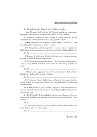 151
EMENDAS REGIMENTAIS
Art. 23. Ao Corregedor-Geral da Justiça Federal incumbe:
I - por delegação do Presidente do Tribunal, auxiliar na supervisão e
fiscalização dos serviços da Secretaria do Conselho da Justiça Federal;
II - exercer, no Conselho da Justiça Federal, as demais atribuições que lhe
competirem, na conformidade da lei e do seu Regimento Interno.
§ 1º O Corregedor-Geral da Justiça Federal integra o Plenário e a Corte
Especial também nas funções de relator e revisor.
§ 2º A delegação das atribuições previstas no inciso I far-se-á mediante ato
do Presidente e de comum acordo com o Corregedor-Geral da Justiça Federal.
Art. 36. .......................................................................................................
§ 1º Em caso de substituição definitiva do relator, será também substituído
o revisor, na forma do disposto neste artigo.
§ 2º O Ministro empossado Presidente, Vice-Presidente ou Corregedor-
Geral da Justiça Federal continuará como revisor nos processos já incluídos em
pauta.
Art. 38. .......................................................................................................
I - deliberar sobre a organização dos serviços administrativos das Secretarias
do Tribunal e do Conselho da Justiça Federal;
Art. 41. .......................................................................................................
§ 2º O Ministro Diretor da Revista e o Ministro Corregedor-Geral da
Justiça Federal integrarão as Comissões de Jurisprudência e Coordenação,
respectivamente.
Art. 47. O Conselho da Justiça Federal é o órgão do Tribunal incumbido de
exercer a supervisão administrativa e orçamentária da Justiça Federal de primeiro
e de segundo grau.
Art. 48. O Conselho da Justiça Federal elaborará o seu Regimento Interno,
no qual será definida a sua organização, submetendo-o à aprovação da Corte
Especial.
Art. 51. .......................................................................................................
VI - o Corregedor-Geral da Justiça Federal, pelo membro efetivo mais
antigo do Conselho da Justiça Federal.
Art. 64. .......................................................................................................
 