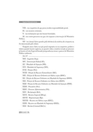 152
Superior Tribunal de Justiça
VIII - nos inquéritos de que possa resultar responsabilidade penal;
IX - nos recursos criminais;
X - nas reclamações que não houver formulado;
XI - nos outros processos em que a lei impuser a intervenção do Ministério
Público;
XII - nos demais feitos quando,pela relevância da matéria,ele a requerer,ou
for determinada pelo relator.
Parágrafo único. Salvo na ação penal originária ou nos inquéritos, poderá o
relator, quando houver urgência, ou quando sobre a matéria versada no processo
já houver a Corte Especial firmado jurisprudência,tomar o parecer do Ministério
Público oralmente.
Art. 67. .......................................................................................................
XIII - Inquérito (Inq);
XIV - Intervenção Federal (IF);
XV - Mandado de Injunção (MI);
XVI - Mandado de Segurança (MS);
XVII - Petição (Pet);
XVIII - Petição de Recurso Extraordinário (RE);
XIX - Petição de Recurso Ordinário em Habeas corpus (RHC);
XX - Petição de Recurso Ordinário em Mandado de Segurança (RMS);
XXI - Petição de Recurso Ordinário em Habeas data (RHD);
XXII - Petição de Recurso Ordinário em Mandado de Injunção (RMI);
XXIII - Precatório (Prc);
XXIV - Processo Administrativo (PA);
XXV - Reclamação (Rcl);
XXVI - Recurso Especial (REsp);
XXVII - Representação (Rp);
XXVIII - Recurso em Habeas corpus (RHC);
XXIX - Recurso em Mandado de Segurança (RMS);
XXX - Revisão Criminal (RvCr);
 