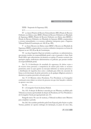 153
EMENDAS REGIMENTAIS
XXXI - Suspensão de Segurança (SS).
§ 1º..............................................................................................................
IV - as classes Petições de Recurso Extraordinário (RE),Petição de Recurso
Ordinário em Habeas corpus (RHC), Petição de Recurso Ordinário em Mandado
de Segurança (RMS), Petição de Recurso Ordinário em Habeas data (RHD) e
Petição de Recurso Ordinário em Mandado de Injunção (RMI) compreendem
o recurso extraordinário e os recursos ordinários interpostos para o Supremo
Tribunal Federal (Constituição, art. 102, II, a, e III);
V - as classes Recurso em Habeas corpus (RHC) e Recurso em Mandado de
Segurança (RMS) compreendem os recursos ordinários interpostos na forma do
disposto no art. 105, II, a e b, da Constituição;
VI - na classe Inquérito (Inq) são incluídos os policiais e os administrativos,
que possam resultar em responsabilidade penal, e que só passarão à classe Ação
Penal (APn) após oferecimento da denúncia ou queixa. O mesmo ocorrerá com
quaisquer papéis, sindicâncias administrativas ou policiais, que possam resultar
em responsabilidade penal;
Art. 71. A distribuição do mandado de segurança, do habeas corpus e
do recurso torna preventa a competência do relator para todos os recursos
posteriores, tanto na ação quanto na execução referentes ao mesmo processo; e
a distribuição do inquérito, bem como a realizada para efeito da concessão de
fiança ou de decretação de prisão preventiva ou de qualquer diligência anterior à
denúncia ou queixa, prevenirá a da ação penal.
Art. 77. O Ministro eleito Presidente, Vice-Presidente ou Corregedor
continuará como relator ou revisor do processo em que tiver lançado o relatório
ou aposto o seu visto.
Art. 82. .......................................................................................................
II - o Corregedor-Geral da Justiça Federal.
Art. 132. A direção da Revista é exercida por um Ministro, escolhido pelo
Tribunal, na mesma oportunidade da eleição do Presidente, do Vice-Presidente e
do Corregedor-Geral, por igual período (art. 17).
Parágrafo único. No caso de vacância, o Tribunal escolherá outro Ministro
para completar o período.
Art.263.Aos acórdãos proferidos pela Corte Especial,pelas Seções ou pelas
Turmas, poderão ser opostos embargos de declaração, no prazo de cinco dias,
 
