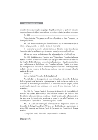 154
Superior Tribunal de Justiça
contados de sua publicação, em petição dirigida ao relator, na qual será indicado
o ponto obscuro, duvidoso, contraditório ou omisso, cuja declaração se imponha.
Art. 289. .....................................................................................................
Parágrafo único. Não podem ser eleitos o Presidente, o Vice-Presidente e o
Corregedor-Geral.
Art. 319. Além das atribuições estabelecidas no ato do Presidente a que se
refere o artigo, incumbe ao Diretor-Geral da Secretaria:
V - secretariar as sessões administrativas do Plenário ou do Conselho de
Administração, lavrando as respectivas atas e assinado-as com o Presidente;
VI - exercer outras atribuições que lhe sejam delegadas pelo Presidente.
Art. 322. Ao Gabinete da Presidência do Tribunal e do Conselho da Justiça
Federal incumbe o exercício das atividades de apoio administrativo à execução
das funções do Presidente e a assessoria no planejamento e fixação das diretrizes
para a administração do Tribunal e do Conselho da Justiça Federal, bem assim,
no desempenho de suas demais atribuições previstas em lei e neste regimento,
inclusive no que concerne às funções de auditoria e de representação oficial e
social do Tribunal.
Título IV
Da Secretaria do Conselho da Justiça Federal
Art. 328. Para o desempenho de suas atribuições, o Conselho da Justiça
Federal possui uma Secretaria, cuja organização será fixada em resolução do
Conselho de Administração, incumbindo ao Presidente, em ato próprio, definir
as atribuições das diversas unidades, bem assim de seus diretores, chefes e
servidores.
Art. 329. Ao Diretor-Geral da Secretaria do Conselho da Justiça Federal,
bacharel em Direito, Administração ou Economia, nomeado em comissão pelo
Presidente, cabe supervisionar, coordenar e dirigir as atividades administrativas
da Secretaria, de acordo com a orientação estabelecida pelo Presidente e as
deliberações do Tribunal e do Conselho da Justiça Federal.
Art. 330. Além das atribuições estabelecidas no Regimento Interno do
Conselho da Justiça Federal (art. 48) e no ato do Presidente a que se refere o
artigo 328, incumbe ao Diretor-Geral da Secretaria do Conselho da Justiça
Federal:
I - despachar com o Presidente o expediente da Secretaria;
 