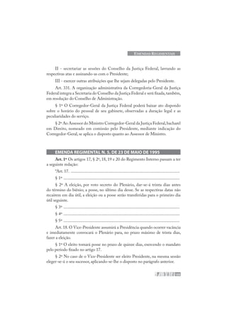 155
EMENDAS REGIMENTAIS
II - secretariar as sessões do Conselho da Justiça Federal, lavrando as
respectivas atas e assinando-as com o Presidente;
III - exercer outras atribuições que lhe sejam delegadas pelo Presidente.
Art. 331. A organização administrativa da Corregedoria-Geral da Justiça
Federal integra a Secretaria do Conselho da Justiça Federal e será fixada,também,
em resolução do Conselho de Administração.
§ 1º O Corregedor-Geral da Justiça Federal poderá baixar ato dispondo
sobre o horário do pessoal de seu gabinete, observadas a duração legal e as
peculiaridades do serviço.
§ 2º Ao Assessor do Ministro Corregedor-Geral da Justiça Federal,bacharel
em Direito, nomeado em comissão pelo Presidente, mediante indicação do
Corregedor-Geral, se aplica o disposto quanto ao Assessor de Ministro.
EMENDA REGIMENTAL N. 5, DE 23 DE MAIO DE 1995
Art. 1º Os artigos 17, § 2º, 18, 19 e 20 do Regimento Interno passam a ter
a seguinte redação:
“Art. 17. ......................................................................................................
§ 1º .............................................................................................................
§ 2º A eleição, por voto secreto do Plenário, dar-se-á trinta dias antes
do término do biênio; a posse, no último dia desse. Se as respectivas datas não
recaírem em dia útil, a eleição ou a posse serão transferidas para o primeiro dia
útil seguinte.
§ 3º .............................................................................................................
§ 4º .............................................................................................................
§ 5º .............................................................................................................
Art. 18. O Vice-Presidente assumirá a Presidência quando ocorrer vacância
e imediatamente convocará o Plenário para, no prazo máximo de trinta dias,
fazer a eleição.
§ 1º O eleito tomará posse no prazo de quinze dias, exercendo o mandato
pelo período fixado no artigo 17.
§ 2º No caso de o Vice-Presidente ser eleito Presidente, na mesma sessão
eleger-se-á o seu sucessor, aplicando-se-lhe o disposto no parágrafo anterior.
 