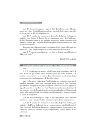 156
Superior Tribunal de Justiça
Art. 19. Se ocorrer vaga no cargo de Vice-Presidente, será o Plenário
convocado a fazer eleição. O eleito completará o período do seu antecessor, salvo
o caso previsto no § 2º do artigo anterior.
Art. 20. A eleição dos membros do Conselho da Justiça Federal, seus
suplentes e do Diretor da Revista far-se-á juntamente com a do Presidente e
do Vice-Presidente, salvo se, por qualquer motivo, não houver coincidência do
mandato, caso em que a eleição se realizará no prazo máximo de trinta dias antes
do término do biênio.
Parágrafo único. Ocorrendo vaga em qualquer desses cargos, o Plenário será
convocado a fazer eleição, assegurado ao eleito o mandato de dois anos.”
Art. 2º A presente emenda entrará em vigor na data da sua publicação no
“Diário da Justiça”.
DJ 14.07.1995 – p. 21.028
Redação anterior dos artigos alterados pela Emenda Regimental n. 5
Art. 17. .......................................................................................................
§ 2º A eleição, por voto secreto, pelo Plenário, será realizada no dia 23 de
maio do ano em que findar o biênio, devendo a posse dos eleitos ocorrer a 23 de
junho do mesmo ano. Se as respectivas datas não recaírem em dia útil, a eleição
ou a posse serão transferidas para o 1º dia útil seguinte.
Art. 18. Se ocorrer vacância da Presidência durante o primeiro semestre do
mandato, assumirá o exercício do cargo, pelo tempo restante, o Vice-Presidente,
que se tornará inelegível para o período seguinte.Dando-se a vacância,a partir do
segundo semestre do mandato, se o Vice-Presidente manifestar sua disposição de
não assumir o cargo de Presidente,será o período completado pelo Ministro mais
antigo, salvo inelegibilidade ou renúncia, quando assumirá o Ministro seguinte
na ordem de antiguidade.
Art. 19. Se ocorrer vaga do cargo de Vice-Presidente, será o Plenário
convocado a fazer a eleição. O eleito completará o período de seu antecessor.
Art. 20. A eleição dos membros do Conselho da Justiça Federal, seus
suplentes e do Diretor da Revista far-se-á juntamente com a do Presidente e do
Vice-Presidente do Tribunal. Ocorrendo vaga em qualquer desses cargos, será
o Plenário convocado a fazer a eleição, completando o eleito o período de seu
antecessor.
 