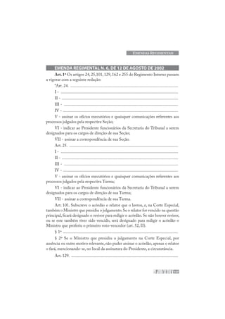 157
EMENDAS REGIMENTAIS
EMENDA REGIMENTAL N. 6, DE 12 DE AGOSTO DE 2002
Art.1º Os artigos 24,25,101,129,162 e 255 do Regimento Interno passam
a vigorar com a seguinte redação:
“Art. 24. ......................................................................................................
I - ...............................................................................................................
II - ..............................................................................................................
III - ............................................................................................................
IV - .............................................................................................................
V - assinar os ofícios executórios e quaisquer comunicações referentes aos
processos julgados pela respectiva Seção;
VI - indicar ao Presidente funcionários da Secretaria do Tribunal a serem
designados para os cargos de direção de sua Seção;
VII - assinar a correspondência de sua Seção.
Art. 25. .......................................................................................................
I - ...............................................................................................................
II - ..............................................................................................................
III - ............................................................................................................
IV - .............................................................................................................
V - assinar os ofícios executórios e quaisquer comunicações referentes aos
processos julgados pela respectiva Turma;
VI - indicar ao Presidente funcionários da Secretaria do Tribunal a serem
designados para os cargos de direção de sua Turma;
VII - assinar a correspondência de sua Turma.
Art. 101. Subscreve o acórdão o relator que o lavrou, e, na Corte Especial,
também o Ministro que presidiu o julgamento.Se o relator for vencido na questão
principal, ficará designado o revisor para redigir o acórdão. Se não houver revisor,
ou se este também tiver sido vencido, será designado para redigir o acórdão o
Ministro que proferiu o primeiro voto-vencedor (art. 52, II).
§ 1º .............................................................................................................
§ 2º Se o Ministro que presidiu o julgamento na Corte Especial, por
ausência ou outro motivo relevante, não puder assinar o acórdão, apenas o relator
o fará, mencionando-se, no local da assinatura do Presidente, a circunstância.
Art. 129. .....................................................................................................
 