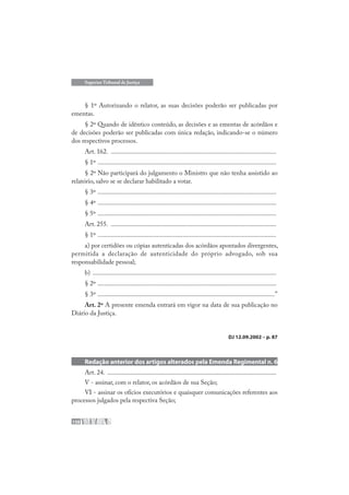 158
Superior Tribunal de Justiça
§ 1º Autorizando o relator, as suas decisões poderão ser publicadas por
ementas.
§ 2º Quando de idêntico conteúdo, as decisões e as ementas de acórdãos e
de decisões poderão ser publicadas com única redação, indicando-se o número
dos respectivos processos.
Art. 162. .....................................................................................................
§ 1º .............................................................................................................
§ 2º Não participará do julgamento o Ministro que não tenha assistido ao
relatório, salvo se se declarar habilitado a votar.
§ 3º .............................................................................................................
§ 4º .............................................................................................................
§ 5º .............................................................................................................
Art. 255. .....................................................................................................
§ 1º .............................................................................................................
a) por certidões ou cópias autenticadas dos acórdãos apontados divergentes,
permitida a declaração de autenticidade do próprio advogado, sob sua
responsabilidade pessoal;
b) ................................................................................................................
§ 2º .............................................................................................................
§ 3º ............................................................................................................”
Art. 2º A presente emenda entrará em vigor na data de sua publicação no
Diário da Justiça.
DJ 12.09.2002 – p. 87
Redação anterior dos artigos alterados pela Emenda Regimental n. 6
Art. 24. .......................................................................................................
V - assinar, com o relator, os acórdãos de sua Seção;
VI - assinar os ofícios executórios e quaisquer comunicações referentes aos
processos julgados pela respectiva Seção;
 