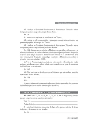 159
EMENDAS REGIMENTAIS
VII - indicar ao Presidente funcionários da Secretaria do Tribunal a serem
designados para os cargos de direção de sua Seção.
Art. 25. .......................................................................................................
V - assinar, com o relator, os acórdãos de sua Turma;
VI - assinar os ofícios executórios e quaisquer comunicações referentes aos
processos julgados pela respectiva Turma;
VII - indicar ao Presidente funcionários da Secretaria do Tribunal a serem
designados para os cargos de direção de sua Turma;
Art. 101. Subscrevem o acórdão o Ministro que presidiu o julgamento e o
relator que o lavrou.Se o relator for vencido na questão principal,ficará designado
o revisor para redigir o acórdão. Se não houver revisor, ou se este também tiver
sido vencido, será designado para redigir o acórdão o Ministro que proferiu o
primeiro voto vencedor (art. 52, II).
§ 2º Se o Presidente, por ausência ou outro motivo relevante, não puder
assinar o acórdão, apenas o relator o fará, mencionando-se, no local da assinatura
do Presidente, a circunstância.
Art. 162. .....................................................................................................
§ 2º Não participarão do julgamento os Ministros que não tenham assistido
ao relatório ou aos debates.
Art. 255. .....................................................................................................
§ 1º .............................................................................................................
a) por certidões ou cópias autenticadas dos acórdãos apontados,discordantes
da interpretação de lei federal adotada pelo recorrido;
EMENDA REGIMENTAL N. 7, DE 1º DE MARÇO DE 2004
Art. 1º Os arts. 11, 21, 33, 45, 67, 71, 73, 271 e 288 do Regimento Interno
passam a vigorar com as seguintes alterações:
“Art. 11. ......................................................................................................
Parágrafo único............................................................................................
X - autorizar Ministro a se ausentar do País, salvo quando se tratar de férias,
de licença e de recesso ou em feriados.
Art. 21. .......................................................................................................
 