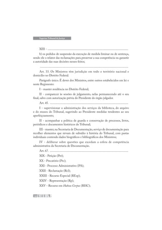 160
Superior Tribunal de Justiça
XIII - ..........................................................................................................
b) os pedidos de suspensão da execução de medida liminar ou de sentença,
sendo ele o relator das reclamações para preservar a sua competência ou garantir
a autoridade das suas decisões nesses feitos;
....................................................................................................................
Art. 33. Os Ministros têm jurisdição em todo o território nacional e
domicílio no Distrito Federal.
Parágrafo único. É dever dos Ministros, entre outros estabelecidos em lei e
neste Regimento:
I - manter residência no Distrito Federal;
II - comparecer às sessões de julgamento, nelas permanecendo até o seu
final, salvo com autorização prévia do Presidente do órgão julgador.
Art. 45. .......................................................................................................
I - supervisionar a administração dos serviços da biblioteca, do arquivo
e do museu do Tribunal, sugerindo ao Presidente medidas tendentes ao seu
aperfeiçoamento;
II - acompanhar a política de guarda e conservação de processos, livros,
periódicos e documentos históricos do Tribunal;
III - manter,na Secretaria de Documentação,serviço de documentação para
recolher elementos que sirvam de subsídio à história do Tribunal, com pastas
individuais contendo dados biográficos e bibliográficos dos Ministros;
IV - deliberar sobre questões que excedam a esfera de competência
administrativa da Secretaria de Documentação.
Art. 67. .......................................................................................................
XIX - Petição (Pet);
XX - Precatório (Prc);
XXI - Processo Administrativo (PA);
XXII - Reclamação (Rcl);
XXIII - Recurso Especial (REsp);
XXIV - Representação (Rp);
XXV - Recurso em Habeas Corpus (RHC);
 