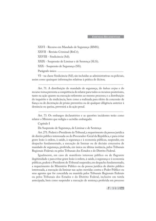 161
EMENDAS REGIMENTAIS
XXVI - Recurso em Mandado de Segurança (RMS);
XXVII - Revisão Criminal (RvCr);
XXVIII - Sindicância (Sd);
XXIX - Suspensão de Liminar e de Sentença (SLS);
XXX - Suspensão de Segurança (SS);
Parágrafo único. ..........................................................................................
VI - na classe Sindicância (Sd), são incluídas as administrativas ou policiais,
assim como quaisquer informações relativas à prática de ilícitos;
....................................................................................................................
Art. 71. A distribuição do mandado de segurança, do habeas corpus e do
recurso torna preventa a competência do relator para todos os recursos posteriores,
tanto na ação quanto na execução referentes ao mesmo processo; e a distribuição
do inquérito e da sindicância, bem como a realizada para efeito da concessão de
fiança ou de decretação de prisão preventiva ou de qualquer diligência anterior à
denúncia ou queixa, prevenirá a da ação penal.
....................................................................................................................
Art. 73. Os embargos declaratórios e as questões incidentes terão como
relator o Ministro que redigiu o acórdão embargado.
Capítulo I
Da Suspensão de Segurança, de Liminar e de Sentença
Art.271.Poderá o Presidente do Tribunal,a requerimento da pessoa jurídica
de direito público interessada ou do Procurador-Geral da República,e para evitar
grave lesão à ordem, à saúde, à segurança e à economia públicas, suspender, em
despacho fundamentado, a execução de liminar ou de decisão concessiva de
mandado de segurança, proferida, em única ou última instância, pelos Tribunais
Regionais Federais ou pelos Tribunais dos Estados e do Distrito Federal.
Igualmente, em caso de manifesto interesse público ou de flagrante
ilegitimidade e para evitar grave lesão à ordem, à saúde, à segurança e à economia
públicas,poderá o Presidente doTribunal suspender,em despacho fundamentado,
a requerimento do Ministério Público ou da pessoa jurídica de direito público
interessada, a execução da liminar nas ações movidas contra o Poder Público ou
seus agentes que for concedida ou mantida pelos Tribunais Regionais Federais
ou pelos Tribunais dos Estados e do Distrito Federal, inclusive em tutela
antecipada, bem como suspender a execução de sentença proferida em processo
 
