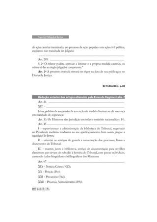 162
Superior Tribunal de Justiça
de ação cautelar inominada, em processo de ação popular e em ação civil pública,
enquanto não transitada em julgado.
....................................................................................................................
Art. 288. .....................................................................................................
§ 2º O relator poderá apreciar a liminar e a própria medida cautelar, ou
submetê-las ao órgão julgador competente.”
Art. 2º A presente emenda entrará em vigor na data de sua publicação no
Diário da Justiça.
DJ 14.06.2004 – p. 82
Redação anterior dos artigos alterados pela Emenda Regimental n. 7
Art. 21. .......................................................................................................
XIII - ..........................................................................................................
b) os pedidos de suspensão da execução de medida liminar ou de sentença
em mandado de segurança;
Art. 33. Os Ministros têm jurisdição em todo o território nacional (art. 1º).
Art. 45 .........................................................................................................
I - supervisionar a administração da biblioteca do Tribunal, sugerindo
ao Presidente medidas tendentes ao seu aperfeiçoamento, bem assim propor a
aquisição de livros;
II - orientar os serviços de guarda e conservação dos processos, livros e
documentos do Tribunal;
III - manter, junto à biblioteca, serviço de documentação para recolher
elementos que sirvam de subsídio à história do Tribunal, com pastas individuais,
contendo dados biográficos e bibliográficos dos Ministros
Art. 67. .......................................................................................................
XIX - Notícia Crime (NC);
XX - Petição (Pet);
XXI - Precatório (Prc);
XXII - Processo Administrativo (PA);
 
