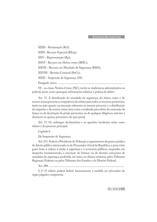 163
EMENDAS REGIMENTAIS
XXIII - Reclamação (Rcl);
XXIV- Recurso Especial (REsp);
XXV - Representação (Rp);
XXVI - Recurso em Habeas corpus (RHC);
XXVII - Recurso em Mandado de Segurança (RMS);
XXVIII - Revisão Criminal (RvCr);
XXIX - Suspensão de Segurança (SS).
Parágrafo único. ..........................................................................................
VI - na classe Notícia Crime (NC), inclui-se sindicância administrativa ou
policial, assim como quaisquer informações relativas à prática de delito;
Art. 71. A distribuição do mandado de segurança, do habeas corpus e do
recurso torna preventa a competência do relator para todos os recursos posteriores,
tanto na ação quanto na execução referentes ao mesmo processo; e a distribuição
do inquérito e da notícia crime,bem como a realizada para efeito da concessão de
fiança ou de decretação de prisão preventiva ou de qualquer diligência anterior à
denúncia ou queixa, prevenirá a da ação penal.
Art. 73. Os embargos declaratórios e as questões incidentes terão como
relator o do processo principal.
Capítulo I
Da Suspensão de Segurança
Art.271.Poderá o Presidente do Tribunal,a requerimento da pessoa jurídica
de direito público interessada ou do Procurador-Geral da República,e para evitar
grave lesão à ordem, à saúde, à segurança e à economia públicas, suspender, em
despacho fundamentado, a execução de liminar ou de decisão concessiva de
mandado de segurança, proferida, em única ou última instância, pelos Tribunais
Regionais Federais ou pelos Tribunais dos Estados e do Distrito Federal.
Art. 288. .....................................................................................................
§ 2º O relator poderá deferir liminarmente a medida ad referendum do
órgão julgador competente.
 