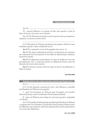 165
EMENDAS REGIMENTAIS
Art. 38. ........................................................................................................
VI - autorizar Ministro a se ausentar do País, salvo quando se tratar de
férias, de licença e de recesso ou em feriados.
Art.112.NoTribunal,serão devidas custas nos processos de sua competência
originária e recursal, nos termos da lei.
.....................................................................................................................
§ 3º O Presidente do Tribunal, anualmente, fará expedir a tabela de custas
atualizada segundo o índice estabelecido em lei.”
Art. 2º Fica suprimido o inciso X do parágrafo único do art. 11.
Art. 3º Não haverá redistribuição de feitos em decorrência das alterações
das composições da Corte Especial e do Conselho de Administração resultantes
da presente emenda.
Art. 4º Os julgamentos interrompidos em razão de pedido de vista terão
prosseguimento com a composição prevista no Regimento Interno antes das
alterações decorrentes desta emenda.
Art. 5º A presente emenda entrará em vigor na data de sua publicação no
Diário de Justiça.
DJe 29.09.2008
Redação anterior dos artigos alterados pela Emenda Regimental n. 9
Art. 2º .........................................................................................................
§ 2º A Corte Especial, constituída de vinte e dois Ministros, e presidida
pelo Presidente do Tribunal, será integrada:
I - pelo Vice-Presidente do Tribunal, pelo Corregedor do Conselho
Nacional de Justiça e pelo Coordernador-Geral da Justiça Federal;
II - pelos seis Ministros mais antigos de cada seção, apurada a antiguidade
no Tribunal.
Art.5º O Conselho de Administração,presidido pelo Presidente doTribunal
e integrado pelo Vice-Presidente, Coordenador-Geral da Justiça Federal e pelos
dois Ministros mais antigos de cadaTurma,decidirá sobre matéria administrativa,
nos termos deste Regimento.
 