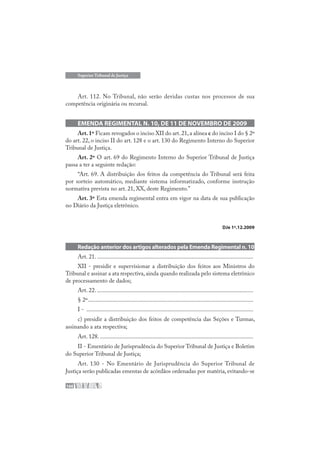 166
Superior Tribunal de Justiça
Art. 112. No Tribunal, não serão devidas custas nos processos de sua
competência originária ou recursal.
EMENDA REGIMENTAL N. 10, DE 11 DE NOVEMBRO DE 2009
Art.1º Ficam revogados o inciso XII do art.21,a alínea c do inciso I do § 2º
do art. 22, o inciso II do art. 128 e o art. 130 do Regimento Interno do Superior
Tribunal de Justiça.
Art. 2º O art. 69 do Regimento Interno do Superior Tribunal de Justiça
passa a ter a seguinte redação:
“Art. 69. A distribuição dos feitos da competência do Tribunal será feita
por sorteio automático, mediante sistema informatizado, conforme instrução
normativa prevista no art. 21, XX, deste Regimento.”
Art. 3º Esta emenda regimental entra em vigor na data de sua publicação
no Diário da Justiça eletrônico.
DJe 1º.12.2009
Redação anterior dos artigos alterados pela Emenda Regimental n. 10
Art. 21. ........................................................................................................
XII - presidir e supervisionar a distribuição dos feitos aos Ministros do
Tribunal e assinar a ata respectiva,ainda quando realizada pelo sistema eletrônico
de processamento de dados;
Art. 22. ........................................................................................................
§ 2º..............................................................................................................
I - ...............................................................................................................
c) presidir a distribuição dos feitos de competência das Seções e Turmas,
assinando a ata respectiva;
Art. 128. ......................................................................................................
II - Ementário de Jurisprudência do Superior Tribunal de Justiça e Boletim
do Superior Tribunal de Justiça;
Art. 130 - No Ementário de Jurisprudência do Superior Tribunal de
Justiça serão publicadas ementas de acórdãos ordenadas por matéria, evitando-se
 