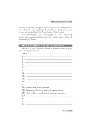 167
EMENDAS REGIMENTAIS
repetições. No Boletim do Superior Tribunal de Justiça, de circulação interna,
para conhecimento antes da publicação dos acórdãos,serão divulgadas as questões
de maior interesse decididas pelas Turmas, Seções e Corte Especial.
Art. 69. O Presidente, em audiência pública e na forma estabelecida
em instrução normativa que baixará, procederá à distribuição dos feitos da
competência do Tribunal.
EMENDA REGIMENTAL N. 11, DE 6 DE ABRIL DE 2010
Art. 1º O art. 9º do Regimento Interno do Superior Tribunal de Justiça
passa a ter a seguinte redação:
“Art. 9º.........................................................................................................
§ 1º..............................................................................................................
I - ...............................................................................................................
II - ..............................................................................................................
III - .............................................................................................................
IV - .............................................................................................................
V - ..............................................................................................................
VI - .............................................................................................................
VII - ...........................................................................................................
VIII - ..........................................................................................................
IX - .............................................................................................................
X - ..............................................................................................................
XI - servidores públicos civis e militares;
XII - habeas corpus referentes às matérias de sua competência;
XIII - direito público em geral, exceto benefícios previdenciários.
§ 2º ...........................................................................................
I - ...............................................................................................................
II - ..............................................................................................................
III - ............................................................................................................
 