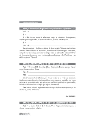 170
Superior Tribunal de Justiça
Redação anterior dos artigos alterados pela Emenda Regimental n. 12
Art. 271 .......................................................................................................
§ 1º..............................................................................................................
§ 2º. Da decisão a que se refere este artigo, se concessiva da suspensão,
caberá agravo regimental, no prazo de dez dias, para a Corte Especial.
§ 3º..............................................................................................................
Art. 316 .......................................................................................................
Parágrafo único - Ao Diretor-Geral da Secretaria do Tribunal, bacharel em
Direito, Administração ou Economia, nomeado em comissão pelo Presidente,
compete supervisionar, coordenar e dirigir todas as atividades administrativas
da Secretaria, de acordo com a orientação estabelecida pelo Presidente e as
deliberações do Tribunal.
EMENDA REGIMENTAL N. 13, DE 09 DE MAIO DE 2011
Art. 1º O inciso XIII do artigo 21 do Regimento Interno passa a vigorar
acrescido da seguinte alínea:
“Art. 21 .......................................................................................................
XIII - ..........................................................................................................
k) até eventual distribuição, os habeas corpus e as revisões criminais
inadmissíveis por incompetência manifesta, impetrados ou ajuizados em causa
própria ou por quem não seja advogado, defensor público ou procurador,
encaminhando os autos ao órgão que repute competente.”
Art.2º Esta emenda regimental entra em vigor na data de sua publicação no
Diário de Justiça eletrônico.
DJe 13.05.2011
EMENDA REGIMENTAL N. 14, DE 05 DE DEZEMBRO DE 2011
Art. 1º O inciso XIII do § 1º do art. 9º do Regimento Interno passa a
vigorar com a seguinte redação:
 