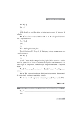 171
EMENDAS REGIMENTAIS
Art. 9º [...]
§ 1º [...]
[...]
XIII - benefícios previdenciários, inclusive os decorrentes de acidentes de
trabalho;
Art.2º Fica acrescido o inciso XIV ao § 1º do art.9º do Regimento Interno,
com a seguinte redação:
Art. 9º [...]
§ 1º [...]
[...]
XIV - direito público em geral.
Art.3º O caput do § 3º do art.9º do Regimento Interno passa a vigorar com
a seguinte redação:
Art. 9º [...]
[...]
§ 3º À Terceira Seção cabe processar e julgar os feitos relativos à matéria
penal em geral, salvo os casos de competência originária da Corte Especial e os
habeas corpus de competência das Turmas que compõem a Primeira e a Segunda
Seção.
Art. 4º Ficam revogados os incisos I e II do § 3º do art. 9º do Regimento
Interno.
Art. 5º Não haverá redistribuição dos feitos em decorrência das alterações
de competência resultantes da presente emenda.
Art. 6º Esta emenda regimental entra em vigor em 1º de janeiro de 2012.
DJe 19.12.2011
Redação anterior dos artigos alterados pela Emenda Regimental n. 14
Art. 9º .........................................................................................................
§ 1º..............................................................................................................
 