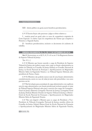 172
Superior Tribunal de Justiça
XIII - direito público em geral, exceto benefícios previdenciários.
....................................................................................................................
§ 3º À Terceira Seção cabe processar e julgar os feitos relativos a:
I - matéria penal em geral, salvo os casos de competência originária da
Corte Especial e os habeas corpus de competência das Turmas que compõem a
Primeira e a Segunda Seções;
II - benefícios previdenciários, inclusive os decorrentes de acidentes de
trabalho.
EMENDA REGIMENTAL N. 15, DE 17 DE SETEMBRO DE 2014
Art.1º Acrescentam-se os §§ 3º,4º,5º e 6º ao art.3º do Regimento Interno
do Superior Tribunal de Justiça:
“Art. 3º [...]
§ 3º O Ministro que houver exercido o cargo de Presidente do Superior
Tribunal de Justiça não poderá ocupar outro cargo ou função administrativa no
âmbito do Tribunal, no Conselho da Justiça Federal, no Conselho Nacional de
Justiça, na Escola Nacional de Formação e Aperfeiçoamento de Magistrados
Ministro Sálvio de Figueiredo Teixeira e no Tribunal Superior Eleitoral, salvo
presidência de Turma e Seção.
§ 4º Os Ministros não poderão exercer mais de uma função administrativa
cumulativamente, exceto no caso de todas já terem sido preenchidas e nos casos
previstos em lei.
§ 5º Não há vedação para acumulação de cargo administrativo com suplência
nem de cargo administrativo com função jurisdicional, inclusive quando se tratar
do Tribunal Superior Eleitoral, salvo para o exercício dos cargos de Corregedor-
Geral da Justiça Eleitoral, Corregedor Nacional de Justiça, Corregedor-Geral
da Justiça Federal, Ministro Ouvidor do Superior Tribunal de Justiça e Diretor-
Geral da Escola Nacional de Formação e Aperfeiçoamento de Magistrados
Ministro Sálvio de Figueiredo Teixeira.
§ 6º Não será elegível o Ministro para os cargos de Presidente e Vice-
Presidente do Tribunal, Corregedor Nacional de Justiça, membro efetivo do
Conselho da Justiça Federal, Diretor-Geral da Escola Nacional de Formação
e Aperfeiçoamento de Magistrados Ministro Sálvio de Figueiredo Teixeira,
 