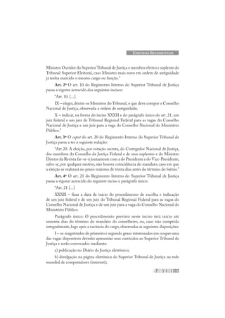173
EMENDAS REGIMENTAIS
Ministro Ouvidor do SuperiorTribunal de Justiça e membro efetivo e suplente do
Tribunal Superior Eleitoral, caso Ministro mais novo em ordem de antiguidade
já tenha exercido o mesmo cargo ou função.”
Art. 2º O art. 10 do Regimento Interno do Superior Tribunal de Justiça
passa a vigorar acrescido dos seguintes incisos:
“Art. 10. [...]
IX – eleger,dentre os Ministros do Tribunal,o que deve compor o Conselho
Nacional de Justiça, observada a ordem de antiguidade;
X – indicar, na forma do inciso XXXII e do parágrafo único do art. 21, um
juiz federal e um juiz de Tribunal Regional Federal para as vagas do Conselho
Nacional de Justiça e um juiz para a vaga do Conselho Nacional do Ministério
Público.”
Art. 3º O caput do art. 20 do Regimento Interno do Superior Tribunal de
Justiça passa a ter a seguinte redação:
“Art 20. A eleição, por votação secreta, do Corregedor Nacional de Justiça,
dos membros do Conselho da Justiça Federal e de seus suplentes e do Ministro
Diretor da Revista far-se-á juntamente com a do Presidente e do Vice-Presidente,
salvo se, por qualquer motivo, não houver coincidência do mandato, caso em que
a eleição se realizará no prazo máximo de trinta dias antes do término do biênio.”
Art. 4º O art. 21 do Regimento Interno do Superior Tribunal de Justiça
passa a vigorar acrescido do seguinte inciso e parágrafo único:
“Art. 21 [...]
XXXII – fixar a data de início do procedimento de escolha e indicação
de um juiz federal e de um juiz do Tribunal Regional Federal para as vagas do
Conselho Nacional de Justiça e de um juiz para a vaga do Conselho Nacional do
Ministério Público.
Parágrafo único. O procedimento previsto neste inciso terá início até
sessenta dias do término do mandato do conselheiro, ou, caso não cumprido
integralmente,logo após a vacância do cargo,observadas as seguintes disposições:
I – os magistrados de primeiro e segundo graus interessados em ocupar uma
das vagas disponíveis deverão apresentar seus currículos ao Superior Tribunal de
Justiça e serão convocados mediante:
a) publicação no Diário da Justiça eletrônico;
b) divulgação na página eletrônica do Superior Tribunal de Justiça na rede
mundial de computadores (internet);
 