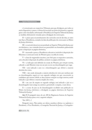 174
Superior Tribunal de Justiça
c) comunicação aos respectivos Tribunais, para que divulguem, por todos os
meios disponíveis,o prazo e a forma de inscrição aos juízes de primeiro e segundo
graus a eles vinculados,informando à Presidência do Superior Tribunal de Justiça
as medidas efetivamente tomadas para a divulgação da convocação;
II – o prazo para encaminhamento dos currículos será de dez dias, se outro
não fixar a Presidência, contados da data da publicação da convocação no Diário
da Justiça eletrônico;
III – o currículo deverá ser encaminhado ao Superior Tribunal de Justiça por
via eletrônica, e seu conteúdo deverá ser preenchido em formulário padronizado
posto à disposição na página eletrônica;
IV – encerrado o prazo,a Presidência colocará os currículos à disposição dos
Ministros e convocará sessão do Plenário para a escolha do nome;
V – a lista de magistrados inscritos, com links para os respectivos currículos,
será colocada à disposição do público, inclusive na página eletrônica;
VI – a indicação será definida em sessão do Plenário, por votação secreta,
cabendo a cada Ministro votar em um juiz ou em um desembargador por vaga;
VII – será indicado o juiz ou o desembargador que obtiver a maioria
absoluta dos votos;
VIII – não sendo alcançada a maioria absoluta de votos por nenhum juiz
ou desembargador, seguir-se-á um segundo sufrágio, em que concorrerão os
candidatos que tiverem obtido as duas maiores votações na etapa anterior, sendo
indicado o que obtiver a maioria simples dos votos;
IX – em caso de empate no segundo sufrágio, será indicado o juiz ou o
desembargador mais antigo na carreira e, persistindo o empate, o mais idoso;
X – o nome do juiz ou do desembargador escolhido será publicado no
Diário da Justiça eletrônico e divulgado na página eletrônica do Superior
Tribunal de Justiça.”
Art. 5º O parágrafo único do art. 289 do Regimento Interno do Superior
Tribunal de Justiça passa a ter a seguinte redação:
“Art. 289 [...]
Parágrafo único. Não podem ser eleitos membros efetivos ou suplentes o
Presidente, o Vice-Presidente, o Corregedor Nacional de Justiça, o Corregedor-
 
