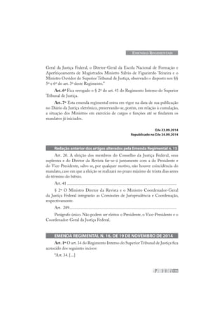 175
EMENDAS REGIMENTAIS
Geral da Justiça Federal, o Diretor-Geral da Escola Nacional de Formação e
Aperfeiçoamento de Magistrados Ministro Sálvio de Figueiredo Teixeira e o
Ministro Ouvidor do Superior Tribunal de Justiça, observado o disposto nos §§
5º e 6º do art. 3º deste Regimento.”
Art. 6º Fica revogado o § 2º do art. 41 do Regimento Interno do Superior
Tribunal de Justiça.
Art. 7º Esta emenda regimental entra em vigor na data de sua publicação
no Diário da Justiça eletrônico, preservando-se, porém, em relação à cumulação,
a situação dos Ministros em exercício de cargos e funções até se findarem os
mandatos já iniciados.
DJe 23.09.2014
Republicado no DJe 24.09.2014
Redação anterior dos artigos alterados pela Emenda Regimental n. 15
Art. 20. A eleição dos membros do Conselho da Justiça Federal, seus
suplentes e do Diretor da Revista far-se-á juntamente com a do Presidente e
do Vice-Presidente, salvo se, por qualquer motivo, não houver coincidência do
mandato, caso em que a eleição se realizará no prazo máximo de trinta dias antes
do término do biênio.
Art. 41 ........................................................................................................
§ 2º O Ministro Diretor da Revista e o Ministro Coordenador-Geral
da Justiça Federal integrarão as Comissões de Jurisprudência e Coordenação,
respectivamente.
Art. 289......................................................................................................
Parágrafo único. Não podem ser eleitos o Presidente, o Vice-Presidente e o
Coordenador-Geral da Justiça Federal.
EMENDA REGIMENTAL N. 16, DE 19 DE NOVEMBRO DE 2014
Art.1º O art. 34 do Regimento Interno do Superior Tribunal de Justiça fica
acrescido dos seguintes incisos:
“Art. 34. [...]
 