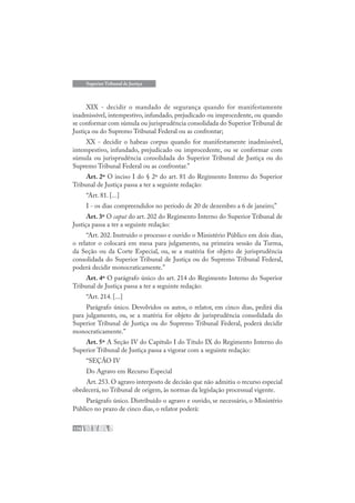 176
Superior Tribunal de Justiça
XIX - decidir o mandado de segurança quando for manifestamente
inadmissível, intempestivo, infundado, prejudicado ou improcedente, ou quando
se conformar com súmula ou jurisprudência consolidada do Superior Tribunal de
Justiça ou do Supremo Tribunal Federal ou as confrontar;
XX - decidir o habeas corpus quando for manifestamente inadmissível,
intempestivo, infundado, prejudicado ou improcedente, ou se conformar com
súmula ou jurisprudência consolidada do Superior Tribunal de Justiça ou do
Supremo Tribunal Federal ou as confrontar.”
Art. 2º O inciso I do § 2º do art. 81 do Regimento Interno do Superior
Tribunal de Justiça passa a ter a seguinte redação:
“Art. 81. [...]
I - os dias compreendidos no período de 20 de dezembro a 6 de janeiro;”
Art. 3º O caput do art. 202 do Regimento Interno do Superior Tribunal de
Justiça passa a ter a seguinte redação:
“Art. 202. Instruído o processo e ouvido o Ministério Público em dois dias,
o relator o colocará em mesa para julgamento, na primeira sessão da Turma,
da Seção ou da Corte Especial, ou, se a matéria for objeto de jurisprudência
consolidada do Superior Tribunal de Justiça ou do Supremo Tribunal Federal,
poderá decidir monocraticamente.”
Art. 4º O parágrafo único do art. 214 do Regimento Interno do Superior
Tribunal de Justiça passa a ter a seguinte redação:
“Art. 214. [...]
Parágrafo único. Devolvidos os autos, o relator, em cinco dias, pedirá dia
para julgamento, ou, se a matéria for objeto de jurisprudência consolidada do
Superior Tribunal de Justiça ou do Supremo Tribunal Federal, poderá decidir
monocraticamente.”
Art. 5º A Seção IV do Capítulo I do Título IX do Regimento Interno do
Superior Tribunal de Justiça passa a vigorar com a seguinte redação:
“SEÇÃO IV
Do Agravo em Recurso Especial
Art. 253. O agravo interposto de decisão que não admitiu o recurso especial
obedecerá, no Tribunal de origem, às normas da legislação processual vigente.
Parágrafo único. Distribuído o agravo e ouvido, se necessário, o Ministério
Público no prazo de cinco dias, o relator poderá:
 