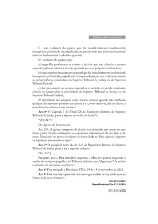 177
EMENDAS REGIMENTAIS
I - não conhecer do agravo que for manifestamente inadmissível,
intempestivo,infundado ou prejudicado,ou que não tiver atacado especificamente
todos os fundamentos da decisão agravada;
II - conhecer do agravo para:
a) negar-lhe provimento se correta a decisão que não admitiu o recurso
especial, podendo manter a decisão agravada por seus próprios fundamentos;
b)negarseguimentoaorecursoespecialqueformanifestamenteinadmissível,
intempestivo,infundado,prejudicado ou improcedente,ou que confrontar súmula
ou jurisprudência consolidada do Superior Tribunal de Justiça ou do Supremo
Tribunal Federal;
c) dar provimento ao recurso especial se o acórdão recorrido confrontar
súmula ou jurisprudência consolidada do Superior Tribunal de Justiça ou do
Supremo Tribunal Federal;
d) determinar sua autuação como recurso especial quando não verificada
qualquer das hipóteses previstas nas alíneas b e c, observando-se, daí em diante, o
procedimento relativo a esse recurso.”
Art. 6º O Capítulo I do Título IX do Regimento Interno do Superior
Tribunal de Justiça passa a vigorar acrescido da Seção V:
“SEÇÃO V
Do Agravo de Instrumento
Art. 254. O agravo interposto de decisão interlocutória nas causas em que
forem partes Estado estrangeiro ou organismo internacional de um lado e, do
outro, Município ou pessoa residente ou domiciliada no País seguirá o disposto
na legislação processual em vigor.”
Art. 7º O parágrafo único do art. 327 do Regimento Interno do Superior
Tribunal de Justiça passa a ter a seguinte redação:
“Art. 327. [...]
Parágrafo único. Para trabalhos urgentes, o Ministro poderá requisitar o
auxílio do serviço taquigráfico do Tribunal, inclusive para “degravação”de mídias
constantes de processos eletrônicos.”
Art. 8º Fica revogada a Resolução STJ n. 39 de 14 de novembro de 2012.
Art.9º Esta emenda regimental entra em vigor na data de sua publicação no
Diário da Justiça eletrônico.
DJe 05.12.2014
Republicado no DJe 11.12.2014
 