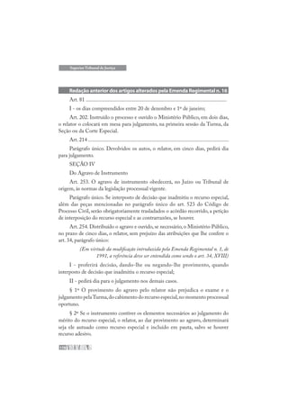 178
Superior Tribunal de Justiça
Redação anterior dos artigos alterados pela Emenda Regimental n. 16
Art. 81 ........................................................................................................
I - os dias compreendidos entre 20 de dezembro e 1º de janeiro;
Art. 202. Instruído o processo e ouvido o Ministério Público, em dois dias,
o relator o colocará em mesa para julgamento, na primeira sessão da Turma, da
Seção ou da Corte Especial.
Art. 214 ........................................................................................................
Parágrafo único. Devolvidos os autos, o relator, em cinco dias, pedirá dia
para julgamento.
SEÇÃO IV
Do Agravo de Instrumento
Art. 253. O agravo de instrumento obedecerá, no Juízo ou Tribunal de
origem, às normas da legislação processual vigente.
Parágrafo único. Se interposto de decisão que inadmitiu o recurso especial,
além das peças mencionadas no parágrafo único do art. 523 do Código de
Processo Civil, serão obrigatoriamente trasladados o acórdão recorrido, a petição
de interposição do recurso especial e as contrarrazões, se houver.
Art. 254. Distribuído o agravo e ouvido, se necessário, o Ministério Público,
no prazo de cinco dias, o relator, sem prejuízo das atribuições que lhe confere o
art. 34, parágrafo único:
(Em virtude da modificação introduzida pela Emenda Regimental n. 1, de
1991, a referência deve ser entendida como sendo o art. 34, XVIII)
I - proferirá decisão, dando-lhe ou negando-lhe provimento, quando
interposto de decisão que inadmitiu o recurso especial;
II - pedirá dia para o julgamento nos demais casos.
§ 1º O provimento do agravo pelo relator não prejudica o exame e o
julgamento pelaTurma,do cabimento do recurso especial,no momento processual
oportuno.
§ 2º Se o instrumento contiver os elementos necessários ao julgamento do
mérito do recurso especial, o relator, ao dar provimento ao agravo, determinará
seja ele autuado como recurso especial e incluído em pauta, salvo se houver
recurso adesivo.
 