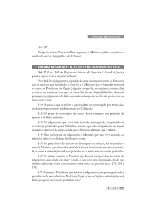 179
EMENDAS REGIMENTAIS
Art. 327 ........................................................................................................
Parágrafo único. Para trabalhos urgentes, o Ministro poderá requisitar o
auxílio do serviço taquigráfico do Tribunal.
EMENDA REGIMENTAL N. 17, DE 17 DE DEZEMBRO DE 2014
Art. 1º O art. 162 do Regimento Interno do Superior Tribunal de Justiça
passa a vigorar com a seguinte redação:
“Art.162.Nos julgamentos,o pedido de vista não impede votem os Ministros
que se tenham por habilitados a fazê-lo, e o Ministro que o formular restituirá
os autos ao Presidente do Órgão Julgador dentro de, no máximo, sessenta dias
a contar do momento em que os autos lhe forem disponibilizados, devendo
prosseguir o julgamento do feito na sessão subsequente ao fim do prazo, com ou
sem o voto-vista.
§ 1º O prazo a que se refere o caput poderá ser prorrogado por trinta dias,
mediante requerimento fundamentado ao Colegiado.
§ 2º O prazo de restituição dos autos ficará suspenso nos períodos de
recesso e de férias coletivas.
§ 3º O julgamento que tiver sido iniciado prosseguirá, computando-se
os votos já proferidos pelos Ministros, mesmo que não compareçam ou hajam
deixado o exercício do cargo, ainda que o Ministro afastado seja o relator.
§ 4º Não participará do julgamento o Ministro que não tiver assistido ao
relatório, salvo se se declarar habilitado a votar.
§ 5º Se, para efeito do quorum ou desempate na votação, for necessário o
voto de Ministro que não tenha assistido à leitura do relatório,esta será renovada,
bem como a sustentação oral, computando-se os votos anteriormente proferidos.
§ 6º Se estiver ausente o Ministro que houver comparecido ao início do
julgamento, mas ainda não tiver votado, o seu voto será dispensado, desde que
obtidos suficientes votos concordantes sobre todas as questões (arts. 174, 178 e
181).
§ 7º Ausente o Presidente que iniciou o julgamento, este prosseguirá sob a
presidência de seu substituto. Na Corte Especial ou na Seção, a substituição será
feita por quem não houver proferido voto.”
 