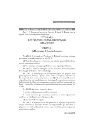 181
EMENDAS REGIMENTAIS
EMENDA REGIMENTAL N. 18, DE 17 DE DEZEMBRO DE 2014
Art. 1º O Regimento Interno do Superior Tribunal de Justiça passa a
vigorar acrescido dos seguintes dispositivos:
“TÍTULO VII-A
DOS PROCESSOS ORIUNDOS DE ESTADOS
ESTRANGEIROS
CAPÍTULO I
Da Homologação de Sentença Estrangeira
Art. 216-A. É atribuição do Presidente do Tribunal homologar sentença
estrangeira, ressalvado o disposto no art. 216-K.
§ 1º Serão homologados os provimentos não judiciais que,pela lei brasileira,
tiverem natureza de sentença.
§ 2º As sentenças estrangeiras poderão ser homologadas parcialmente.
Art. 216-B. A sentença estrangeira não terá eficácia no Brasil sem a prévia
homologação do Superior Tribunal de Justiça.
Art. 216-C. A homologação da sentença estrangeira será proposta pela
parte requerente, devendo a petição inicial conter os requisitos indicados na
lei processual, bem como os previstos no art. 216-D, e ser instruída com o
original ou cópia autenticada da decisão homologanda e de outros documentos
indispensáveis, devidamente traduzidos por tradutor oficial ou juramentado no
Brasil e chancelados pela autoridade consular brasileira competente, quando for
o caso.
Art. 216-D. A sentença estrangeira deverá:
I - ter sido proferida por autoridade competente;
II - conter elementos que comprovem terem sido as partes regularmente
citadas ou ter sido legalmente verificada a revelia;
III - ter transitado em julgado.
Art. 216-E. Se a petição inicial não preencher os requisitos exigidos nos
artigos anteriores ou apresentar defeitos ou irregularidades que dificultem o
julgamento do mérito,o Presidente assinará prazo razoável para que o requerente
a emende ou complete.
 