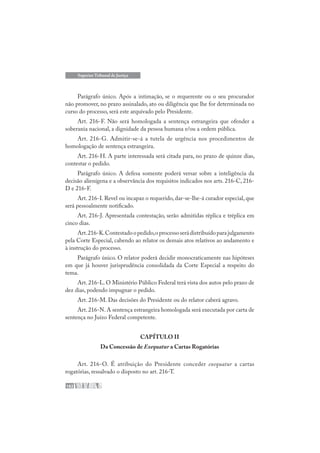 182
Superior Tribunal de Justiça
Parágrafo único. Após a intimação, se o requerente ou o seu procurador
não promover, no prazo assinalado, ato ou diligência que lhe for determinada no
curso do processo, será este arquivado pelo Presidente.
Art. 216-F. Não será homologada a sentença estrangeira que ofender a
soberania nacional, a dignidade da pessoa humana e/ou a ordem pública.
Art. 216-G. Admitir-se-á a tutela de urgência nos procedimentos de
homologação de sentença estrangeira.
Art. 216-H. A parte interessada será citada para, no prazo de quinze dias,
contestar o pedido.
Parágrafo único. A defesa somente poderá versar sobre a inteligência da
decisão alienígena e a observância dos requisitos indicados nos arts. 216-C, 216-
D e 216-F.
Art. 216-I. Revel ou incapaz o requerido, dar-se-lhe-á curador especial, que
será pessoalmente notificado.
Art. 216-J. Apresentada contestação, serão admitidas réplica e tréplica em
cinco dias.
Art.216-K.Contestadoopedido,oprocessoserádistribuídoparajulgamento
pela Corte Especial, cabendo ao relator os demais atos relativos ao andamento e
à instrução do processo.
Parágrafo único. O relator poderá decidir monocraticamente nas hipóteses
em que já houver jurisprudência consolidada da Corte Especial a respeito do
tema.
Art. 216-L. O Ministério Público Federal terá vista dos autos pelo prazo de
dez dias, podendo impugnar o pedido.
Art. 216-M. Das decisões do Presidente ou do relator caberá agravo.
Art. 216-N. A sentença estrangeira homologada será executada por carta de
sentença no Juízo Federal competente.
CAPÍTULO II
Da Concessão de Exequatur a Cartas Rogatórias
Art. 216-O. É atribuição do Presidente conceder exequatur a cartas
rogatórias, ressalvado o disposto no art. 216-T.
 