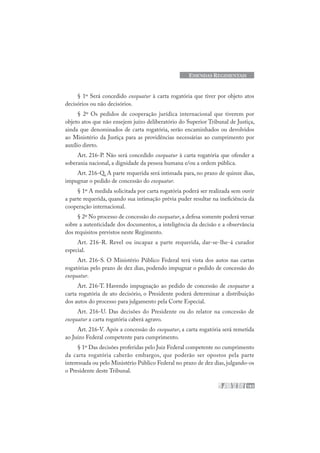 183
EMENDAS REGIMENTAIS
§ 1º Será concedido exequatur à carta rogatória que tiver por objeto atos
decisórios ou não decisórios.
§ 2º Os pedidos de cooperação jurídica internacional que tiverem por
objeto atos que não ensejem juízo deliberatório do Superior Tribunal de Justiça,
ainda que denominados de carta rogatória, serão encaminhados ou devolvidos
ao Ministério da Justiça para as providências necessárias ao cumprimento por
auxílio direto.
Art. 216-P. Não será concedido exequatur à carta rogatória que ofender a
soberania nacional, a dignidade da pessoa humana e/ou a ordem pública.
Art. 216-Q. A parte requerida será intimada para, no prazo de quinze dias,
impugnar o pedido de concessão do exequatur.
§ 1º A medida solicitada por carta rogatória poderá ser realizada sem ouvir
a parte requerida, quando sua intimação prévia puder resultar na ineficiência da
cooperação internacional.
§ 2º No processo de concessão do exequatur, a defesa somente poderá versar
sobre a autenticidade dos documentos, a inteligência da decisão e a observância
dos requisitos previstos neste Regimento.
Art. 216-R. Revel ou incapaz a parte requerida, dar-se-lhe-á curador
especial.
Art. 216-S. O Ministério Público Federal terá vista dos autos nas cartas
rogatórias pelo prazo de dez dias, podendo impugnar o pedido de concessão do
exequatur.
Art. 216-T. Havendo impugnação ao pedido de concessão de exequatur a
carta rogatória de ato decisório, o Presidente poderá determinar a distribuição
dos autos do processo para julgamento pela Corte Especial.
Art. 216-U. Das decisões do Presidente ou do relator na concessão de
exequatur a carta rogatória caberá agravo.
Art. 216-V. Após a concessão do exequatur, a carta rogatória será remetida
ao Juízo Federal competente para cumprimento.
§ 1º Das decisões proferidas pelo Juiz Federal competente no cumprimento
da carta rogatória caberão embargos, que poderão ser opostos pela parte
interessada ou pelo Ministério Público Federal no prazo de dez dias, julgando-os
o Presidente deste Tribunal.
 