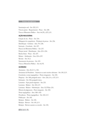 188
ÍNDICE ALFABÉTICO
Sustentação oral - Art. 222, § 1º.
Vista às partes - Requerimento - Prazo - Art. 228.
Vista ao Ministério Público - Arts. 64, IV, e 227, § 2º.
AÇÃO RESCISÓRIA
Citação do réu - Prazo - Art. 234.
Delegação de competência - Produção de provas - Art. 236.
Distribuição - Critérios - Arts. 79 e 238.
Instrução - Conclusão - Art. 237.
Parecer do Ministério Público - Art. 237.
Petição inicial - Distribuição - Arts. 233 e 234.
Razões finais - Prazo - Art. 237.
Relator - Atribuições - Arts. 234 a 237.
Revisão - Art. 35, I.
Saneamento do processo - Art. 235.
Vista ao Ministério Público - Art. 64, VI.
ACÓRDÃO
Assinatura - Arts. 84, § 1º, e 101.
Assinatura do Presidente - Ausência ou outro motivo relevante - Art. 101, § 2º.
Conclusões e notas taquigráficas - Partes integrantes - Art. 103.
Dispensa - Art. 100, parágrafo único - Arts. 126, § 1º, e 127, § 1º.
Intimação - Art. 102, parágrafo único.
Lavratura - Ação penal originária - Art. 231.
Lavratura - Relator - Art. 101, § 1º.
Lavratura - Relator - Substituição - Arts. 52, IV, b, e 231.
Minuta do julgamento - Parte integrante - Art. 104.
Notas taquigráficas - Arts. 100 e 103.
Prevalência - Notas taquigráficas - Art. 103, § 1º.
Publicação - Art. 102.
Redação - Relator - Art. 101.
Redação - Revisor - Art. 101, § 1º.
Redação - Revisor ausente ou vencido - Art. 101.
 
