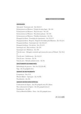 189
ÍNDICE ALFABÉTICO
ADVOGADO
Ação penal - Sustentação oral - Art. 222, § 1º.
Esclarecimento aos Ministros - Citações de textos legais - Art. 144.
Esclarecimento aos Ministros - Peças dos autos - Art. 144.
Esclarecimento aos Ministros - Precedentes judiciais - Art. 144.
Esclarecimento aos Ministros - Trabalhos doutrinários - Art. 144.
Ocupação da tribuna - Formulação de requerimento - Art. 151, § 1º.
Ocupação da tribuna - Resposta - Perguntas formuladas pelos Ministros - Art. 151, § 1º.
Ocupação da tribuna - Sustentação oral - Art. 151, § 1º.
Ocupação da tribuna - Uso da beca - Art. 151, § 3º.
Sustentação oral - Não-ocorrência - Art. 159.
Sustentação oral - Preferência - Art. 158.
Vista dos autos - Advogado constituído após remessa dos autos ao Tribunal - Art. 94, §
1º.
Vista de autos - Indeferimento - Art. 94, § 2º.
Vista de autos - Secretaria - Art. 94.
Vista de autos - Retirada mediante recibo - Art. 94.
AFASTAMENTO DE MINISTROS
Redistribuição de processos - Arts. 54 e 72, I, II e III.
Vaga - Art. 54, parágrafo único.
AGRAVO DE INSTRUMENTO
Competência - Arts. 15, I.
Ministro-Relator - Apreciação - Art. 34, VII.
Procedimento - Art. 254.
AGRAVO EM RECURSO ESPECIAL
Conhecimento do Agravo - Art. 253, parágrafo único, II e alíneas.
Não-conhecimento do Agravo - Art. 253, parágrafo único, I.
Procedimento - Art. 253.
Vista ao Ministério Público - Prazo - Art. 253, parágrafo único.
 