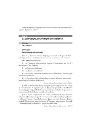 O Superior Tribunal de Justiça, no uso de suas atribuições, resolve aprovar o
seguinte Regimento Interno:
PARTE I
DA COMPOSIÇÃO, ORGANIZAÇÃO E COMPETÊNCIA
TÍTULO I
DO TRIBUNAL
CAPÍTULO I
Da Composição e Organização
Art. 1º O Superior Tribunal de Justiça, com sede na Capital Federal e
jurisdição em todo o território nacional, compõe-se de trinta e três Ministros.
Art. 2º O Tribunal funciona:
I - em Plenário e pelo seu órgão especial (Constituição, art. 93, XI),
denominado Corte Especial;
II - em Seções especializadas;
III - em Turmas especializadas.
§ 1º O Plenário, constituído da totalidade dos Ministros, é presidido pelo
Presidente do Tribunal.
§ 2º A Corte Especial será integrada pelos quinze Ministros mais antigos e
presidida pelo Presidente do Tribunal.
(Redação dada pela Emenda Regimental n. 9, de 2008)
§ 3º Há no Tribunal três Seções, integradas pelos componentes das Turmas
da respectiva área de especialização. As Seções são presididas pelo Ministro
mais antigo, por um período de dois anos, vedada a recondução, até que todos os
componentes da Seção hajam exercido a presidência.
§ 4º As Seções compreendem seis Turmas, constituídas de cinco Ministros
cada uma.A Primeira e a Segunda Turmas compõem a Primeira Seção; a Terceira
e a Quarta Turmas, a Segunda Seção; e a Quinta e a Sexta Turmas, a Terceira
Seção.O Ministro mais antigo integrante da Turma é o seu presidente,observada
a disposição do parágrafo anterior quanto à periodicidade.
(Redação dada pela Emenda Regimental n. 4, de 1993)
 