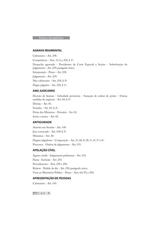 190
ÍNDICE ALFABÉTICO
AGRAVO REGIMENTAL
Cabimento - Art. 258.
Competência - Arts. 15, I, e 258, § 1º.
Despacho agravado - Presidentes da Corte Especial e Seções - Substituição do
julgamento - Art. 259, parágrafo único.
Interposição - Prazo - Art. 258.
Julgamento - Art. 259.
Não-cabimento - Art. 258, § 2º.
Órgão julgador - Art. 258, § 1º.
ANO JUDICIÁRIO
Decisão de liminar - Liberdade provisória - Sustação de ordem de prisão - Outras
medidas de urgência - Art. 83, § 1º.
Divisão - Art. 81.
Feriados - Art. 81, § 2º.
Férias dos Ministros - Períodos - Art. 81.
Início e termo - Art. 81.
ANTIGUIDADE
Assento nas Sessões - Art. 149.
Juiz convocado - Art. 149, § 2º.
Ministros - Art. 30.
Órgãos julgadores - Composição - Art. 2º, §§ 2º, II; 3º, 4º, 5º e 6º.
Processos - Ordem de julgamento - Art. 155.
APELAÇÃO CÍVEL
Agravo retido - Julgamento preliminar - Art. 252.
Pauta - Inclusão - Art. 251.
Procedimento - Arts. 249 e 250.
Relator - Pedido de dia - Art. 250, parágrafo único.
Vista ao Ministério Público - Prazo - Arts. 64, VI, e 250.
APRESENTAÇÃO DE PESSOAS
Cabimento - Art. 145.
 