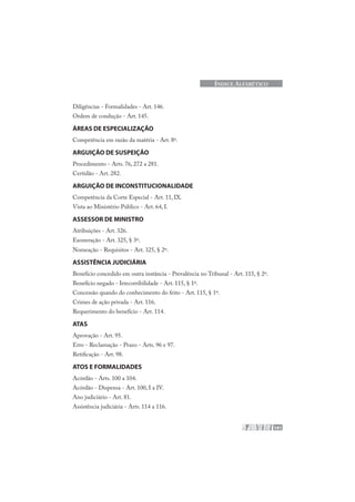 191
ÍNDICE ALFABÉTICO
Diligências - Formalidades - Art. 146.
Ordem de condução - Art. 145.
ÁREAS DE ESPECIALIZAÇÃO
Competência em razão da matéria - Art. 8º.
ARGUIÇÃO DE SUSPEIÇÃO
Procedimento - Arts. 76, 272 a 281.
Certidão - Art. 282.
ARGUIÇÃO DE INCONSTITUCIONALIDADE
Competência da Corte Especial - Art. 11, IX.
Vista ao Ministério Público - Art. 64, I.
ASSESSOR DE MINISTRO
Atribuições - Art. 326.
Exoneração - Art. 325, § 3º.
Nomeação - Requisitos - Art. 325, § 2º.
ASSISTÊNCIA JUDICIÁRIA
Benefício concedido em outra instância - Prevalência no Tribunal - Art. 115, § 2º.
Benefício negado - Irrecorribilidade - Art. 115, § 1º.
Concessão quando do conhecimento do feito - Art. 115, § 1º.
Crimes de ação privada - Art. 116.
Requerimento do benefício - Art. 114.
ATAS
Aprovação - Art. 95.
Erro - Reclamação - Prazo - Arts. 96 e 97.
Retificação - Art. 98.
ATOS E FORMALIDADES
Acórdão - Arts. 100 a 104.
Acórdão - Dispensa - Art. 100, I a IV.
Ano judiciário - Art. 81.
Assistência judiciária - Arts. 114 a 116.
 
