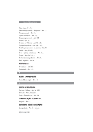 192
ÍNDICE ALFABÉTICO
Atas - Arts. 95 a 99.
Atividades judicantes - Suspensão - Art. 83.
Atos processuais - Art. 84.
Dados estatísticos - Art. 117.
Despesas processuais - Art. 112.
Editais - Art. 92.
Feriados no Tribunal - Art. 81, § 2º.
Notas taquigráficas - Arts. 100 e 103.
Notificações de ordens ou decisões - Art. 87.
Pautas - Arts. 89 a 91.
Peças - Cópias autenticadas - Art. 85.
Prazos - Arts. 105 a 111.
Publicação de expedientes - Art. 88.
Vista às partes - Art. 94.
AUDIÊNCIAS
Presidência - Art. 186.
Publicidade - Art. 185.
B
BUSCA E APREENSÕES
Formalidades legais - Art. 146.
C
CARTA DE SENTENÇA
Decisão - Relator - Art. 34, XIII.
Extração - Arts. 306 e 307.
Peças - Autenticação - Art. 308.
CLASSIFICAÇÃO DOS FEITOS
Registro - Art. 67.
COMISSÃO DE COORDENAÇÃO
Competência - Art. 46 e incisos.
 