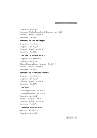 193
ÍNDICE ALFABÉTICO
Composição - Art. 40, § 2º.
Coordenador-Geral da Justiça Federal - Integrante - Art. 41, § 2º.
Presidência - Arts. 41, § 1º, e 51, IV.
Substituições - Art. 51,V.
COMISSÃO DE DOCUMENTAÇÃO
Competência - Art. 45 e incisos.
Composição - Art. 40, § 2º.
Presidência - Arts. 41, § 1º, e 51, IV.
Substituições - Art. 51, V.
COMISSÃO DE JURISPRUDÊNCIA
Competência - Art. 44 e incisos.
Composição - Art. 40, § 2º.
Ministro Diretor da Revista - Integrante - Art. 41, § 2º.
Presidência - Arts. 41, § 1º, e 51, IV.
Substituições - Art. 51, V.
COMISSÃO DE REGIMENTO INTERNO
Competência - Art. 43 e incisos.
Composição - Art. 40, § 2º.
Presidência - Arts. 41, § 1º, e 51, IV.
Substituições - Art. 51, V.
COMISSÕES
Comissões permanentes - Art. 40, § 1º.
Comissões temporárias - Art. 40, § 3º.
Composição - Art. 40, § 2º.
Membros - Designação - Art. 41.
Presidência - Arts. 41, § 1º, e 51, IV.
Substituições - Art. 51, V.
COMISSÕES PERMANENTES
Atribuições - Art. 42 e incisos.
Composição - Art. 40, § 2º.
 